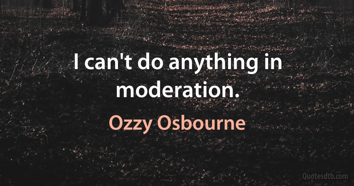 I can't do anything in moderation. (Ozzy Osbourne)