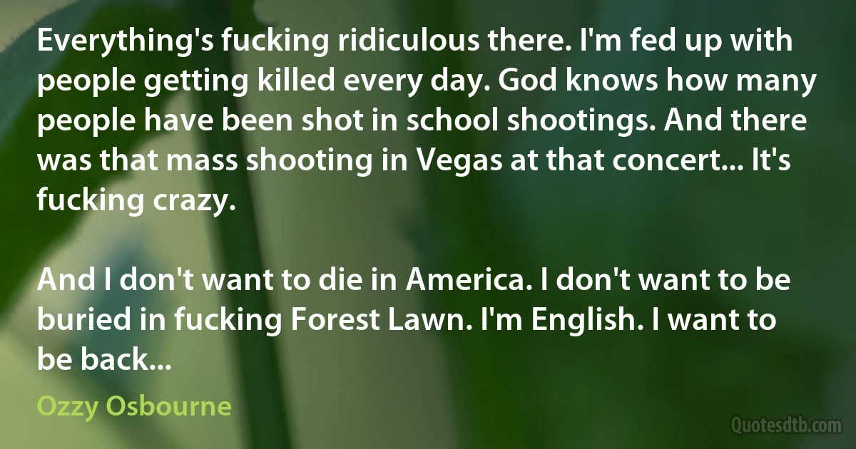 Everything's fucking ridiculous there. I'm fed up with people getting killed every day. God knows how many people have been shot in school shootings. And there was that mass shooting in Vegas at that concert... It's fucking crazy.

And I don't want to die in America. I don't want to be buried in fucking Forest Lawn. I'm English. I want to be back... (Ozzy Osbourne)