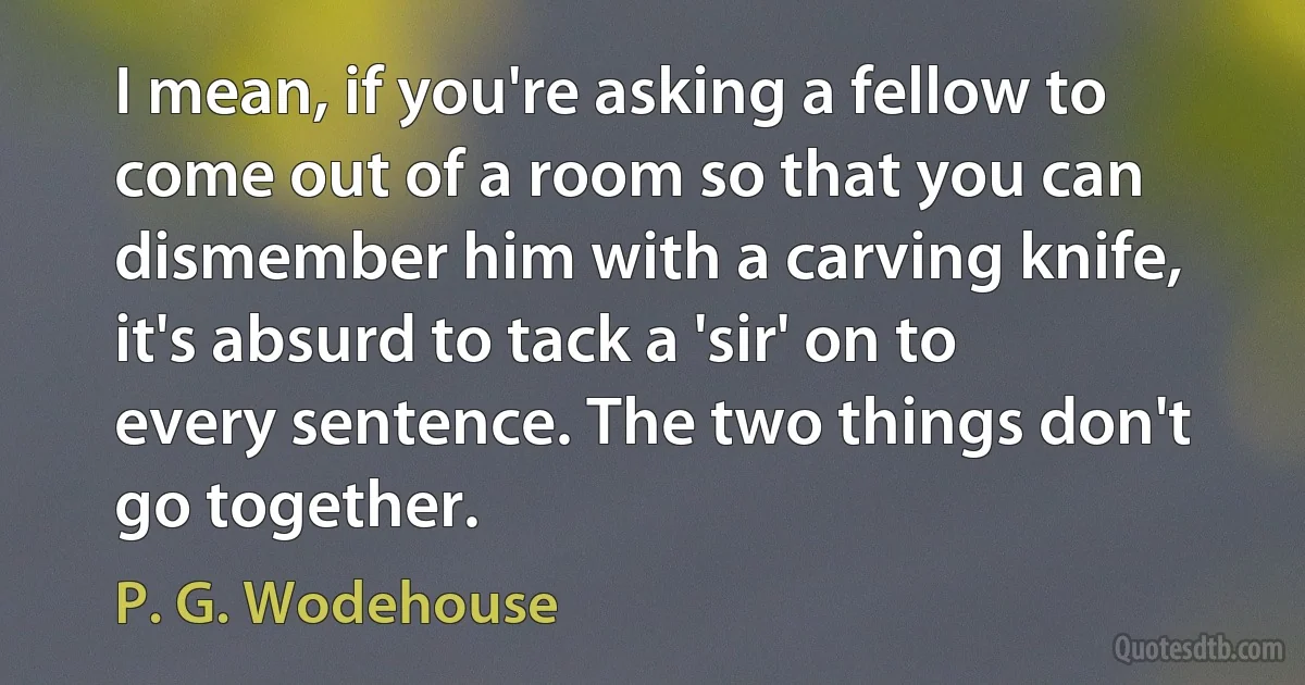 I mean, if you're asking a fellow to come out of a room so that you can dismember him with a carving knife, it's absurd to tack a 'sir' on to every sentence. The two things don't go together. (P. G. Wodehouse)