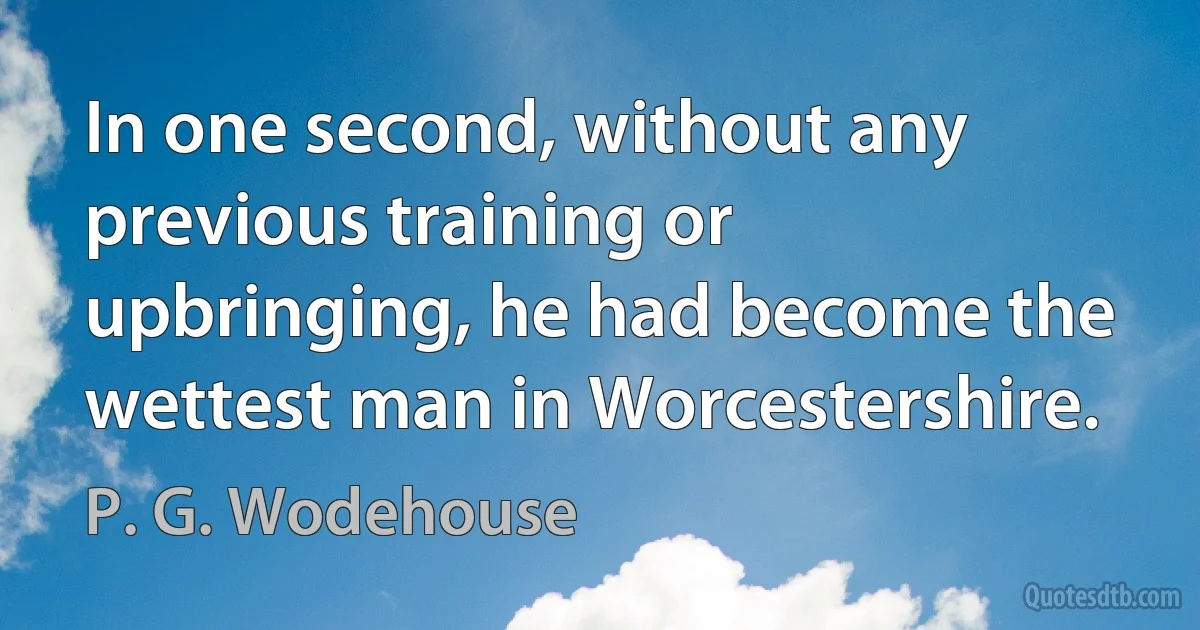 In one second, without any previous training or upbringing, he had become the wettest man in Worcestershire. (P. G. Wodehouse)