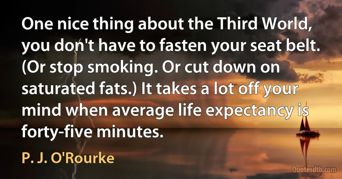 One nice thing about the Third World, you don't have to fasten your seat belt. (Or stop smoking. Or cut down on saturated fats.) It takes a lot off your mind when average life expectancy is forty-five minutes. (P. J. O'Rourke)