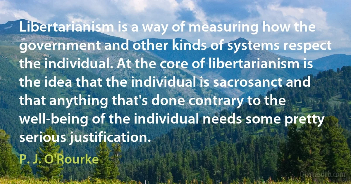 Libertarianism is a way of measuring how the government and other kinds of systems respect the individual. At the core of libertarianism is the idea that the individual is sacrosanct and that anything that's done contrary to the well-being of the individual needs some pretty serious justification. (P. J. O'Rourke)