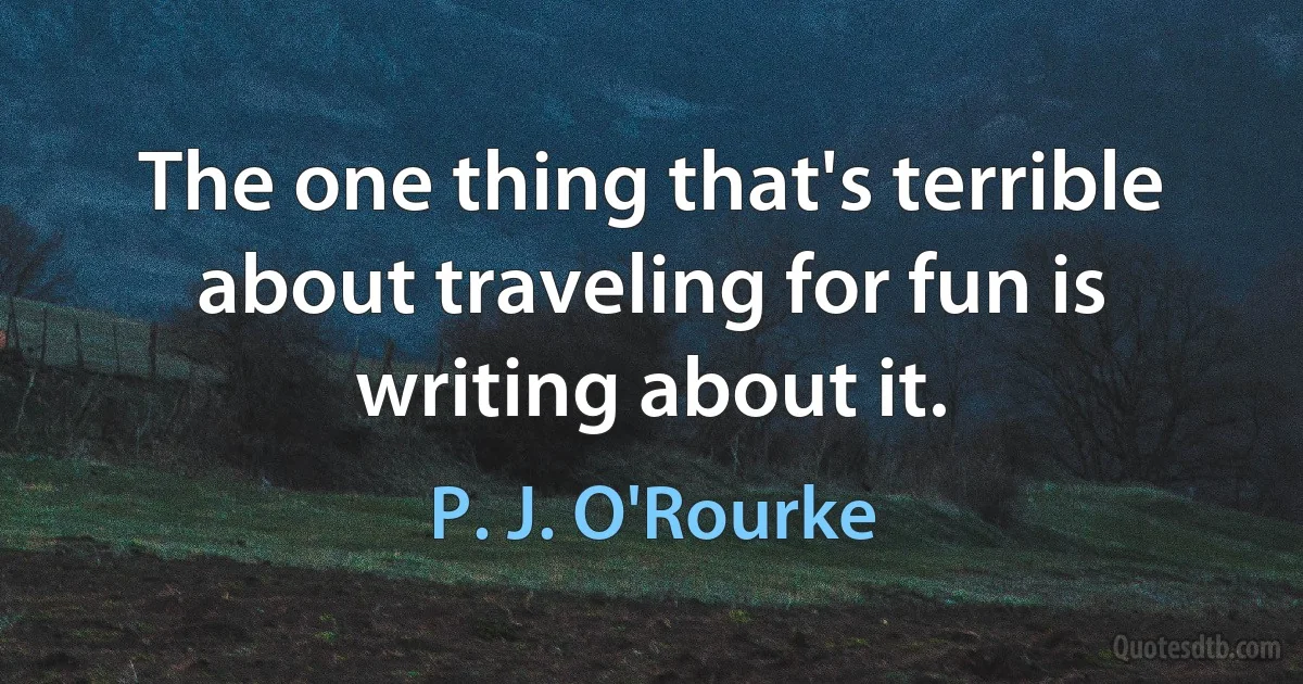 The one thing that's terrible about traveling for fun is writing about it. (P. J. O'Rourke)