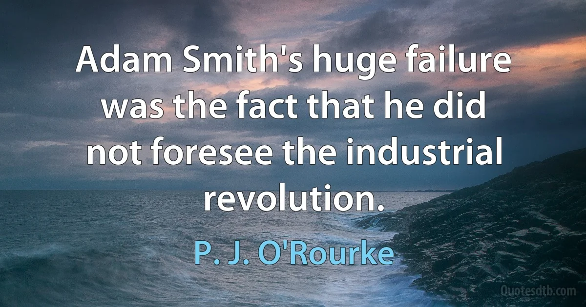 Adam Smith's huge failure was the fact that he did not foresee the industrial revolution. (P. J. O'Rourke)