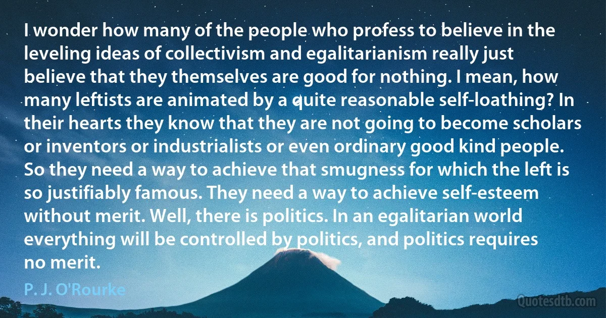 I wonder how many of the people who profess to believe in the leveling ideas of collectivism and egalitarianism really just believe that they themselves are good for nothing. I mean, how many leftists are animated by a quite reasonable self-loathing? In their hearts they know that they are not going to become scholars or inventors or industrialists or even ordinary good kind people. So they need a way to achieve that smugness for which the left is so justifiably famous. They need a way to achieve self-esteem without merit. Well, there is politics. In an egalitarian world everything will be controlled by politics, and politics requires no merit. (P. J. O'Rourke)