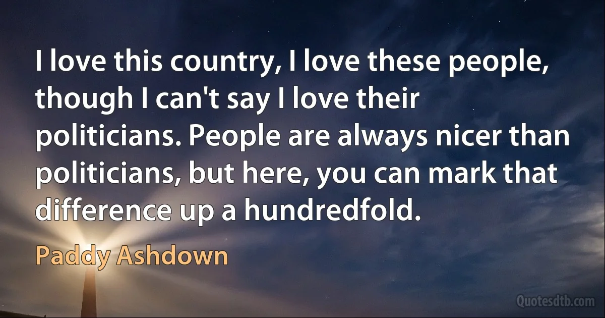 I love this country, I love these people, though I can't say I love their politicians. People are always nicer than politicians, but here, you can mark that difference up a hundredfold. (Paddy Ashdown)