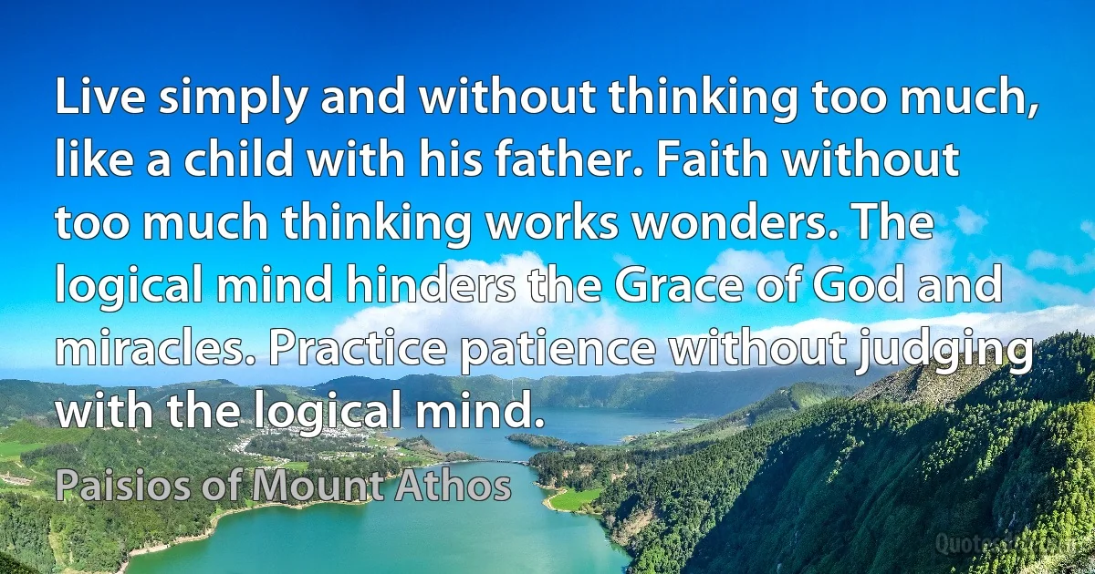 Live simply and without thinking too much, like a child with his father. Faith without too much thinking works wonders. The logical mind hinders the Grace of God and miracles. Practice patience without judging with the logical mind. (Paisios of Mount Athos)