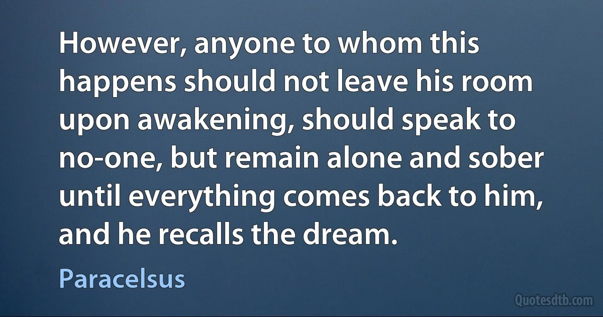 However, anyone to whom this happens should not leave his room upon awakening, should speak to no-one, but remain alone and sober until everything comes back to him, and he recalls the dream. (Paracelsus)