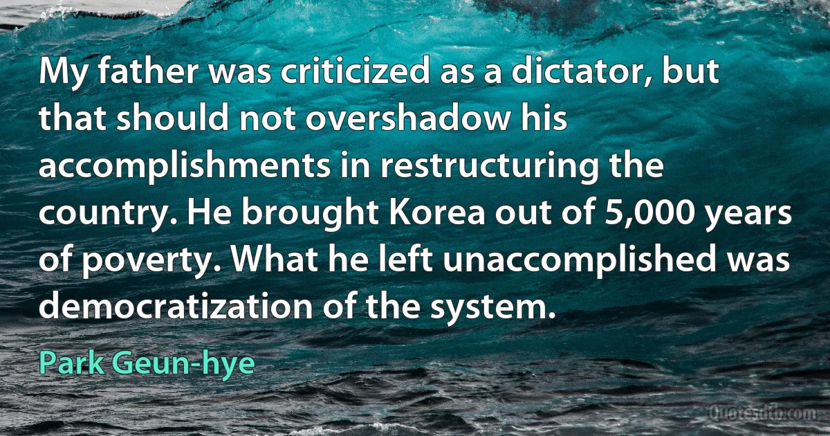 My father was criticized as a dictator, but that should not overshadow his accomplishments in restructuring the country. He brought Korea out of 5,000 years of poverty. What he left unaccomplished was democratization of the system. (Park Geun-hye)