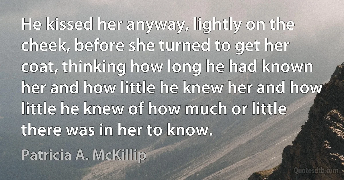 He kissed her anyway, lightly on the cheek, before she turned to get her coat, thinking how long he had known her and how little he knew her and how little he knew of how much or little there was in her to know. (Patricia A. McKillip)