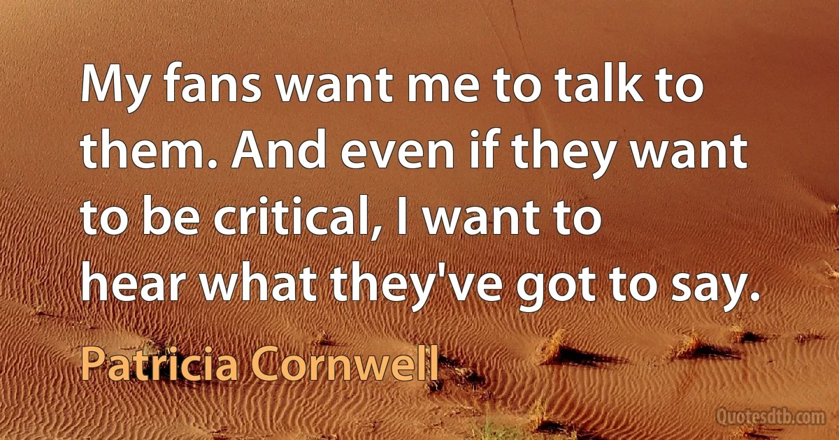 My fans want me to talk to them. And even if they want to be critical, I want to hear what they've got to say. (Patricia Cornwell)