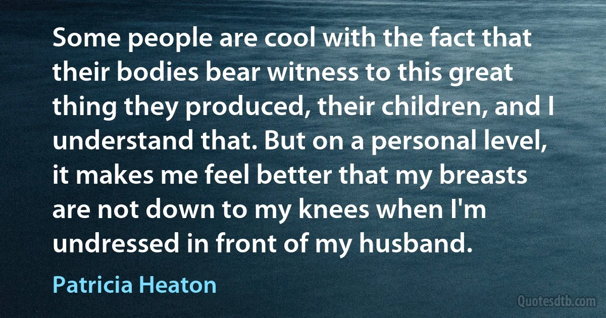 Some people are cool with the fact that their bodies bear witness to this great thing they produced, their children, and I understand that. But on a personal level, it makes me feel better that my breasts are not down to my knees when I'm undressed in front of my husband. (Patricia Heaton)