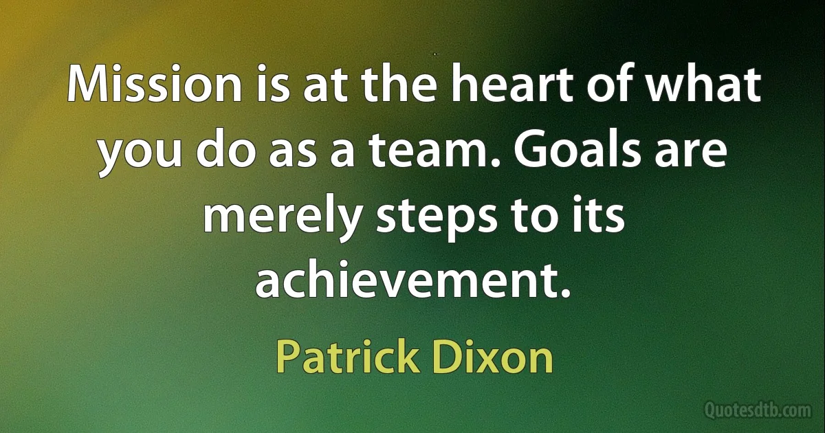 Mission is at the heart of what you do as a team. Goals are merely steps to its achievement. (Patrick Dixon)