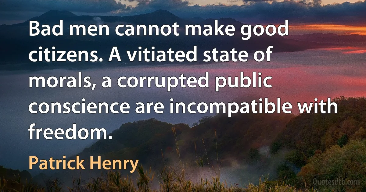 Bad men cannot make good citizens. A vitiated state of morals, a corrupted public conscience are incompatible with freedom. (Patrick Henry)