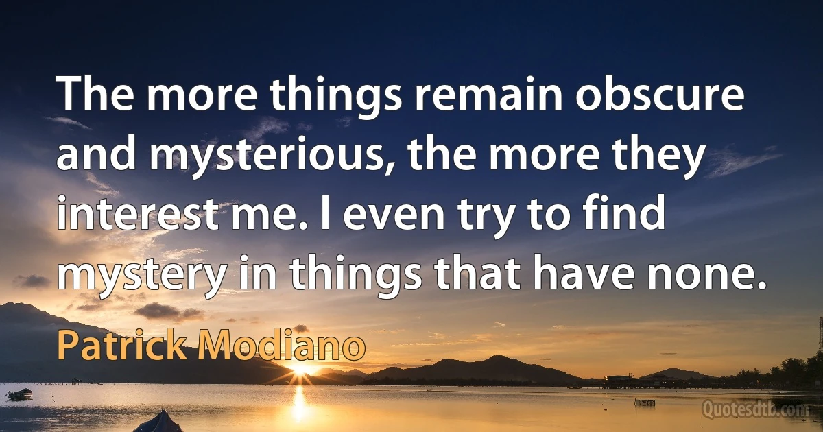 The more things remain obscure and mysterious, the more they interest me. I even try to find mystery in things that have none. (Patrick Modiano)