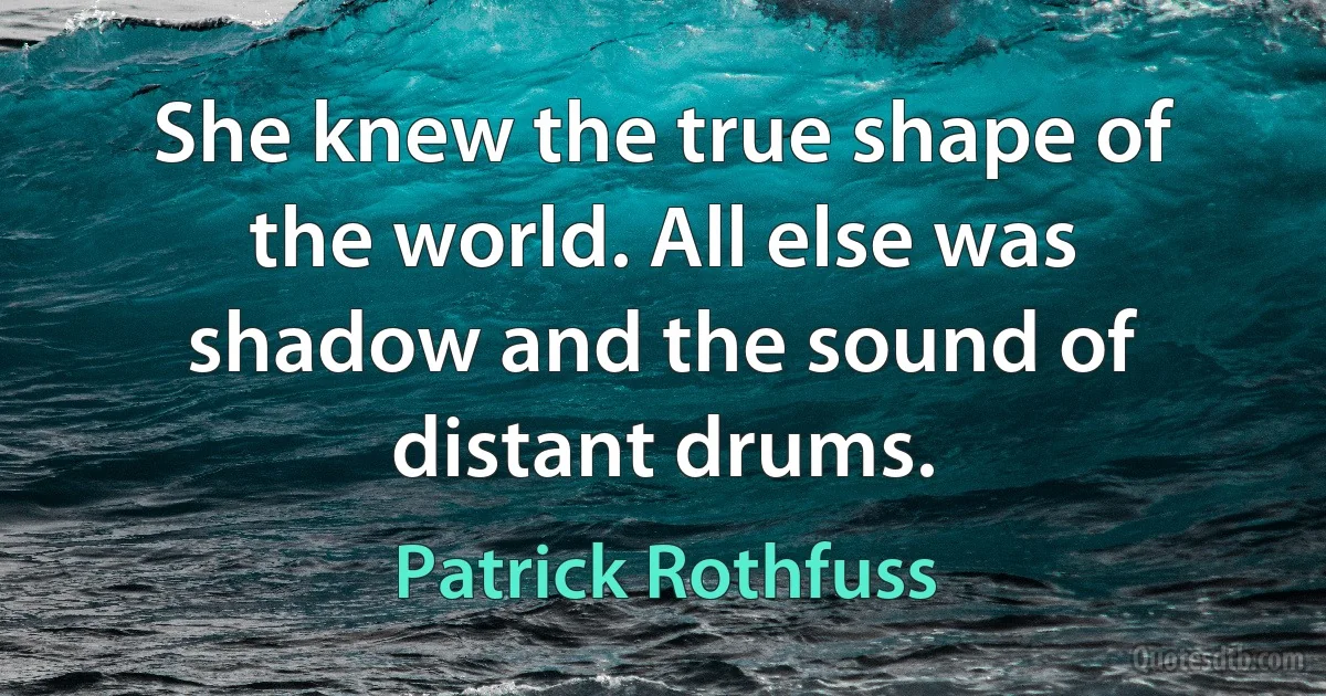 She knew the true shape of the world. All else was shadow and the sound of distant drums. (Patrick Rothfuss)