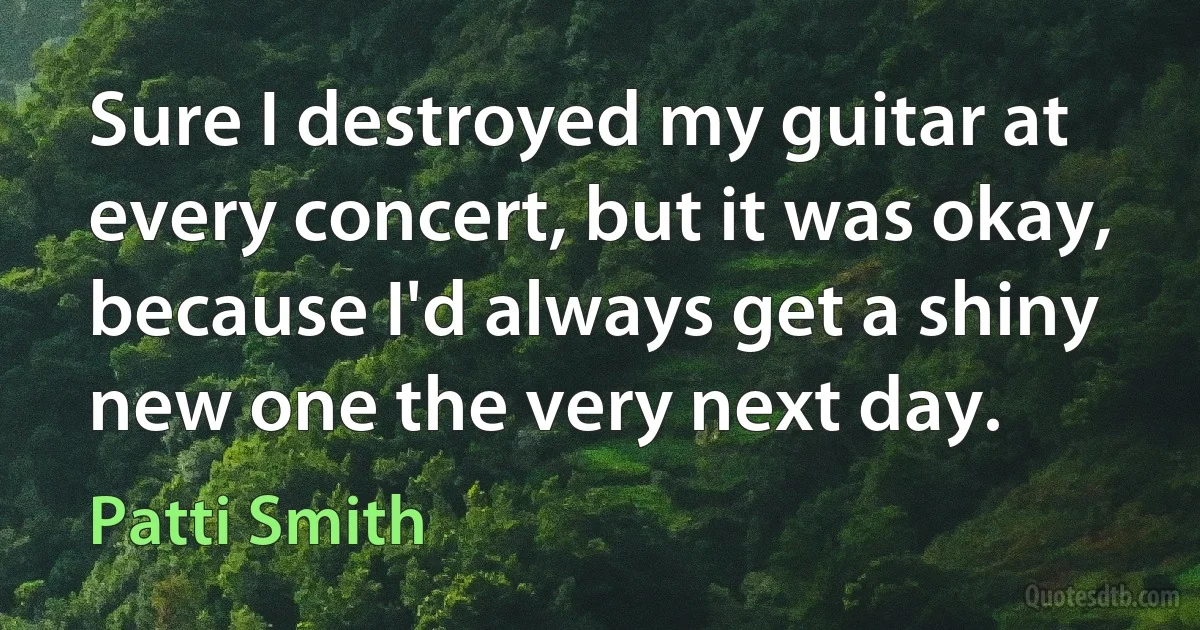 Sure I destroyed my guitar at every concert, but it was okay, because I'd always get a shiny new one the very next day. (Patti Smith)