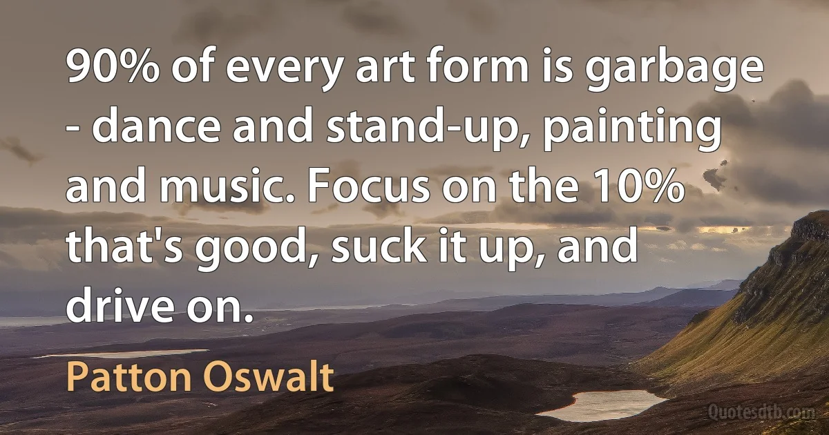 90% of every art form is garbage - dance and stand-up, painting and music. Focus on the 10% that's good, suck it up, and drive on. (Patton Oswalt)