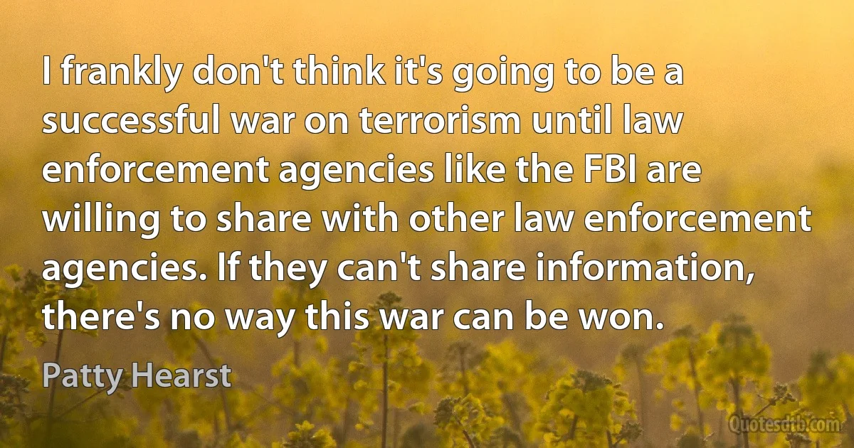 I frankly don't think it's going to be a successful war on terrorism until law enforcement agencies like the FBI are willing to share with other law enforcement agencies. If they can't share information, there's no way this war can be won. (Patty Hearst)