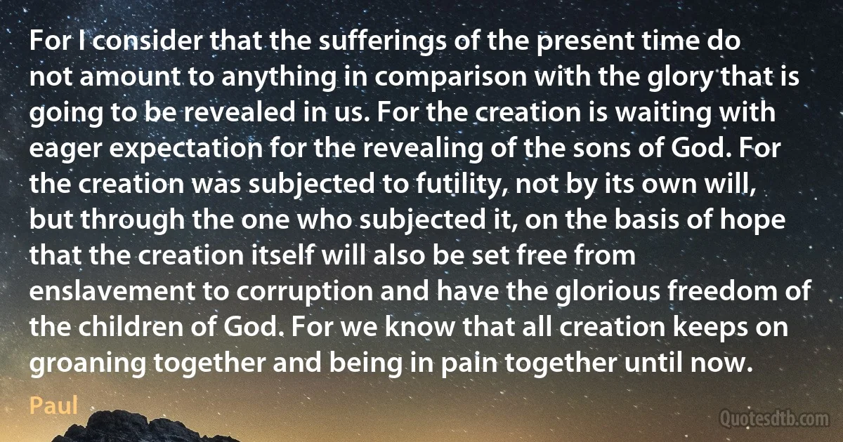 For I consider that the sufferings of the present time do not amount to anything in comparison with the glory that is going to be revealed in us. For the creation is waiting with eager expectation for the revealing of the sons of God. For the creation was subjected to futility, not by its own will, but through the one who subjected it, on the basis of hope that the creation itself will also be set free from enslavement to corruption and have the glorious freedom of the children of God. For we know that all creation keeps on groaning together and being in pain together until now. (Paul)