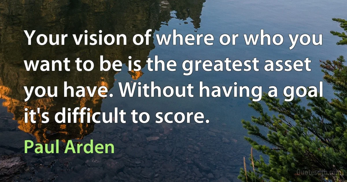 Your vision of where or who you want to be is the greatest asset you have. Without having a goal it's difficult to score. (Paul Arden)