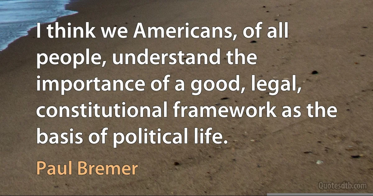 I think we Americans, of all people, understand the importance of a good, legal, constitutional framework as the basis of political life. (Paul Bremer)