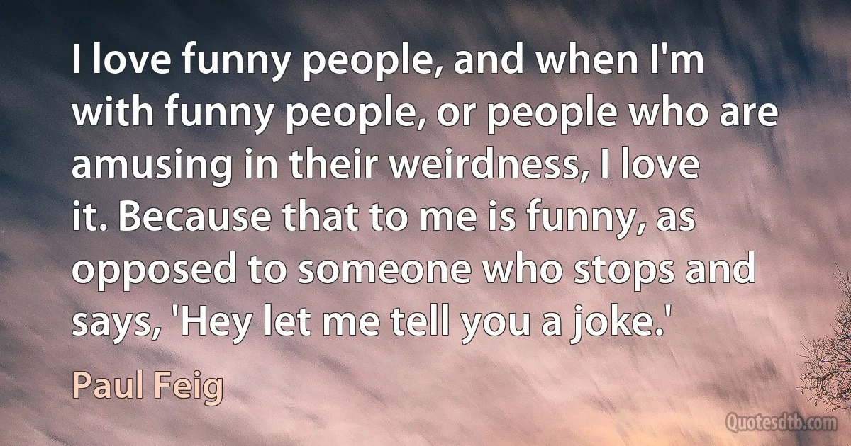 I love funny people, and when I'm with funny people, or people who are amusing in their weirdness, I love it. Because that to me is funny, as opposed to someone who stops and says, 'Hey let me tell you a joke.' (Paul Feig)