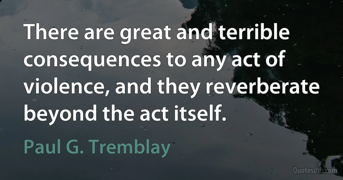 There are great and terrible consequences to any act of violence, and they reverberate beyond the act itself. (Paul G. Tremblay)