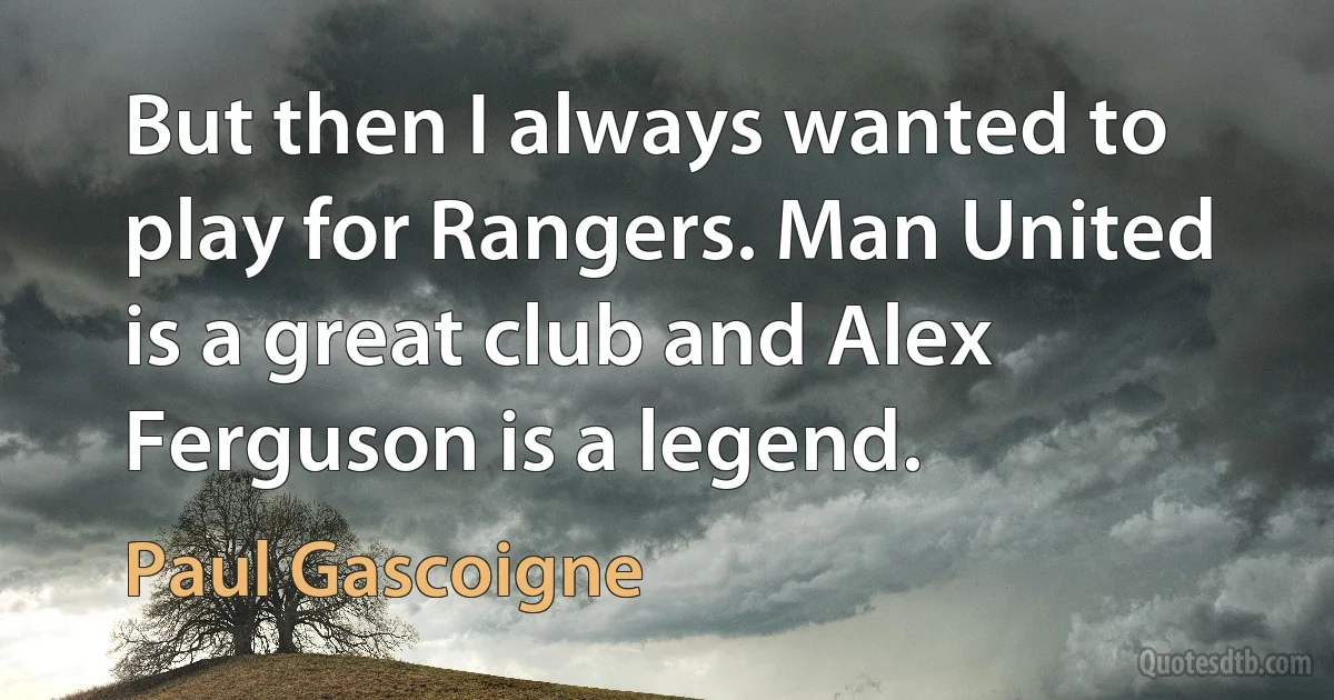 But then I always wanted to play for Rangers. Man United is a great club and Alex Ferguson is a legend. (Paul Gascoigne)