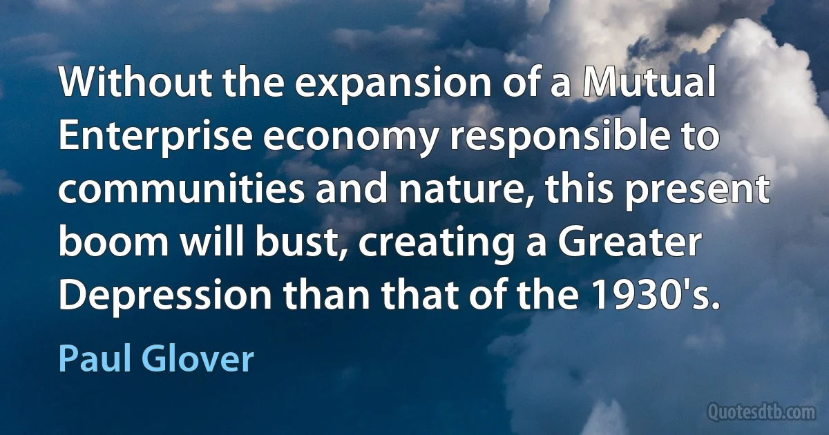 Without the expansion of a Mutual Enterprise economy responsible to communities and nature, this present boom will bust, creating a Greater Depression than that of the 1930's. (Paul Glover)