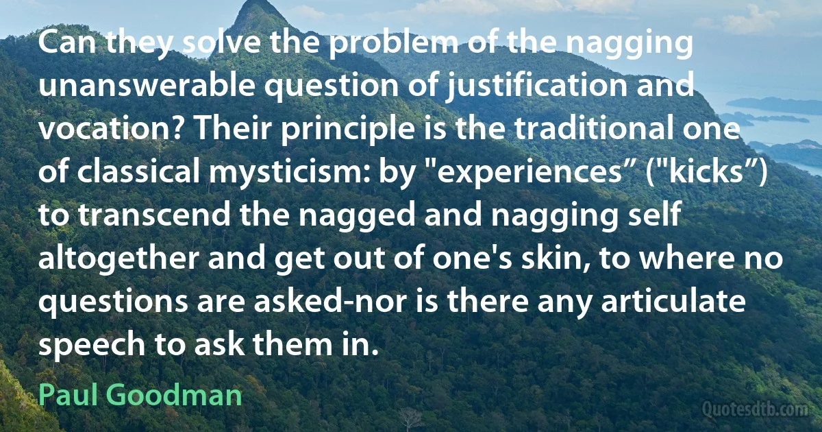 Can they solve the problem of the nagging unanswerable question of justification and vocation? Their principle is the traditional one of classical mysticism: by "experiences” ("kicks”) to transcend the nagged and nagging self altogether and get out of one's skin, to where no questions are asked-nor is there any articulate speech to ask them in. (Paul Goodman)