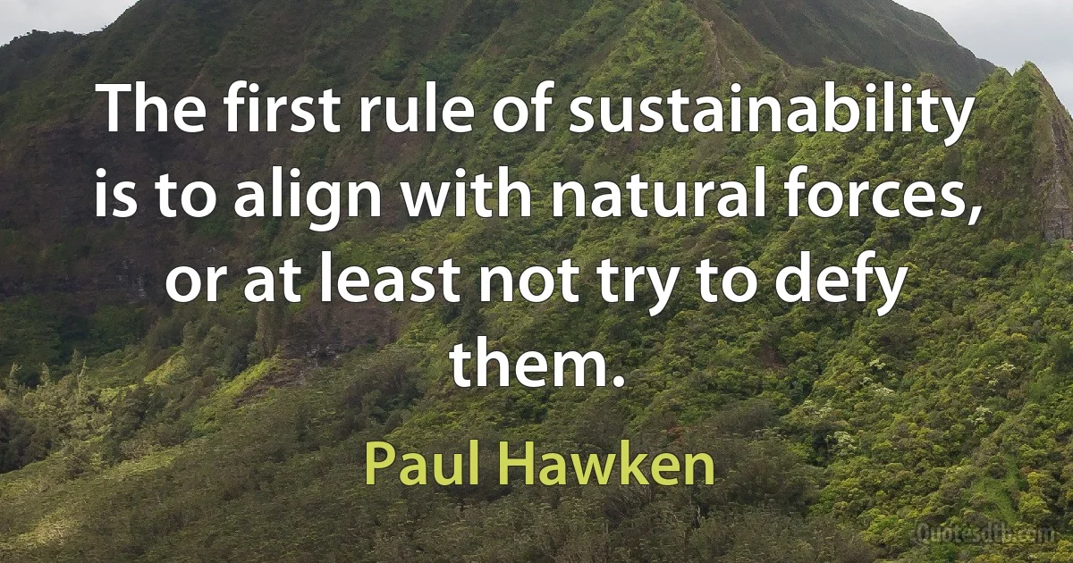 The first rule of sustainability is to align with natural forces, or at least not try to defy them. (Paul Hawken)