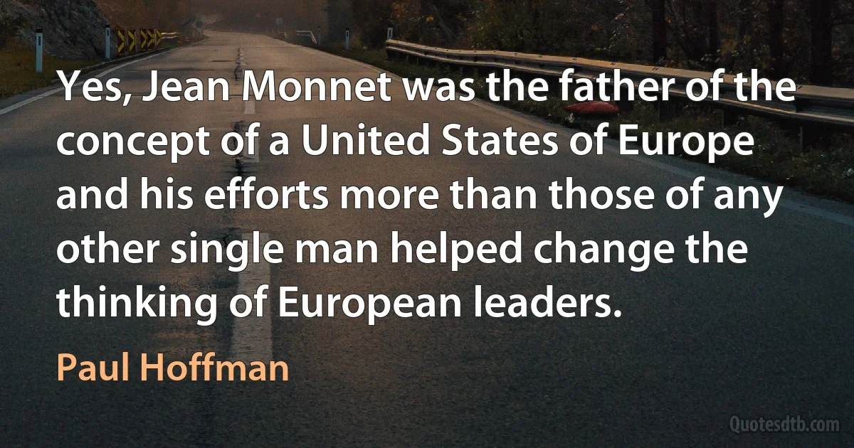 Yes, Jean Monnet was the father of the concept of a United States of Europe and his efforts more than those of any other single man helped change the thinking of European leaders. (Paul Hoffman)