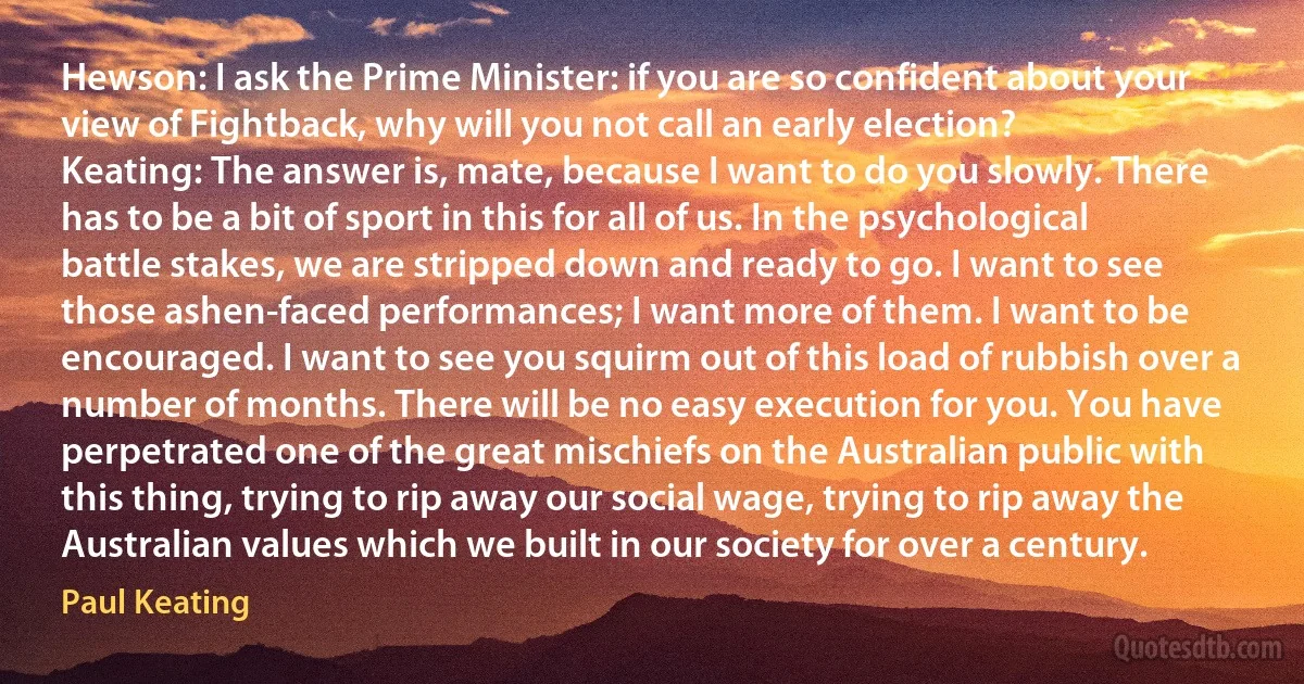 Hewson: I ask the Prime Minister: if you are so confident about your view of Fightback, why will you not call an early election?
Keating: The answer is, mate, because I want to do you slowly. There has to be a bit of sport in this for all of us. In the psychological battle stakes, we are stripped down and ready to go. I want to see those ashen-faced performances; I want more of them. I want to be encouraged. I want to see you squirm out of this load of rubbish over a number of months. There will be no easy execution for you. You have perpetrated one of the great mischiefs on the Australian public with this thing, trying to rip away our social wage, trying to rip away the Australian values which we built in our society for over a century. (Paul Keating)