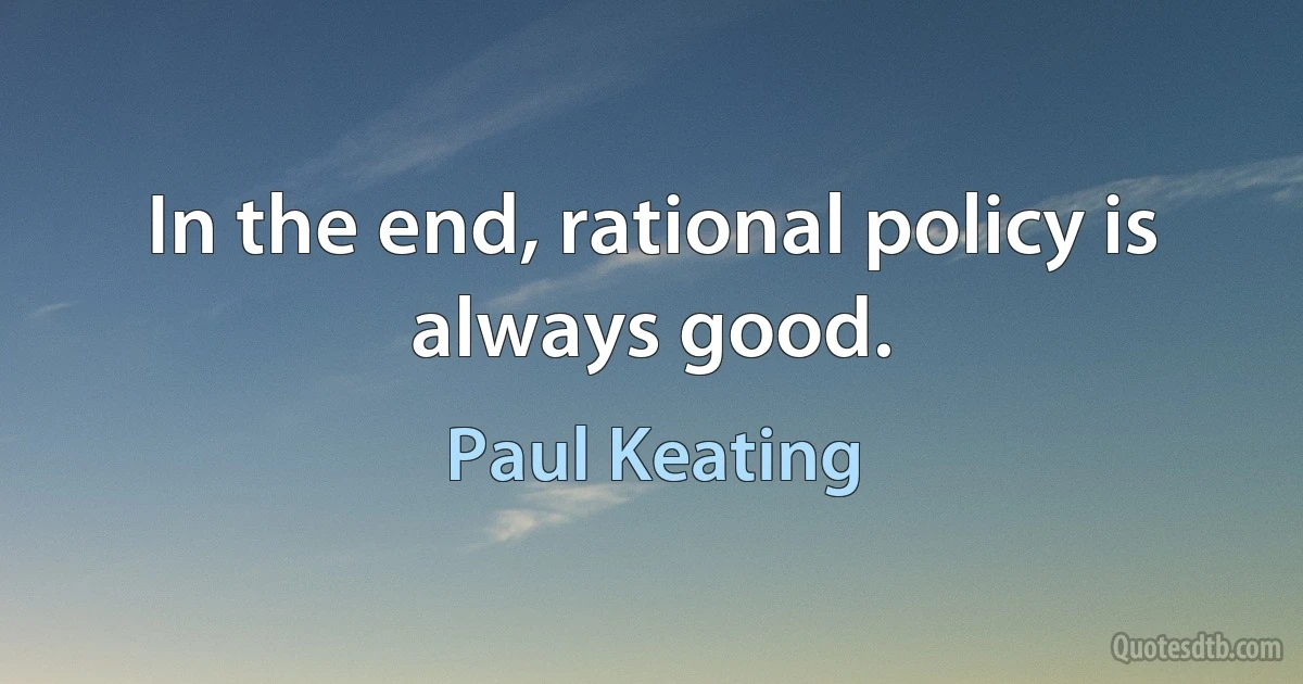 In the end, rational policy is always good. (Paul Keating)