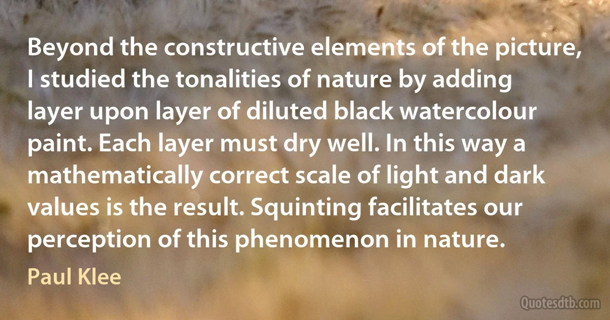Beyond the constructive elements of the picture, I studied the tonalities of nature by adding layer upon layer of diluted black watercolour paint. Each layer must dry well. In this way a mathematically correct scale of light and dark values is the result. Squinting facilitates our perception of this phenomenon in nature. (Paul Klee)