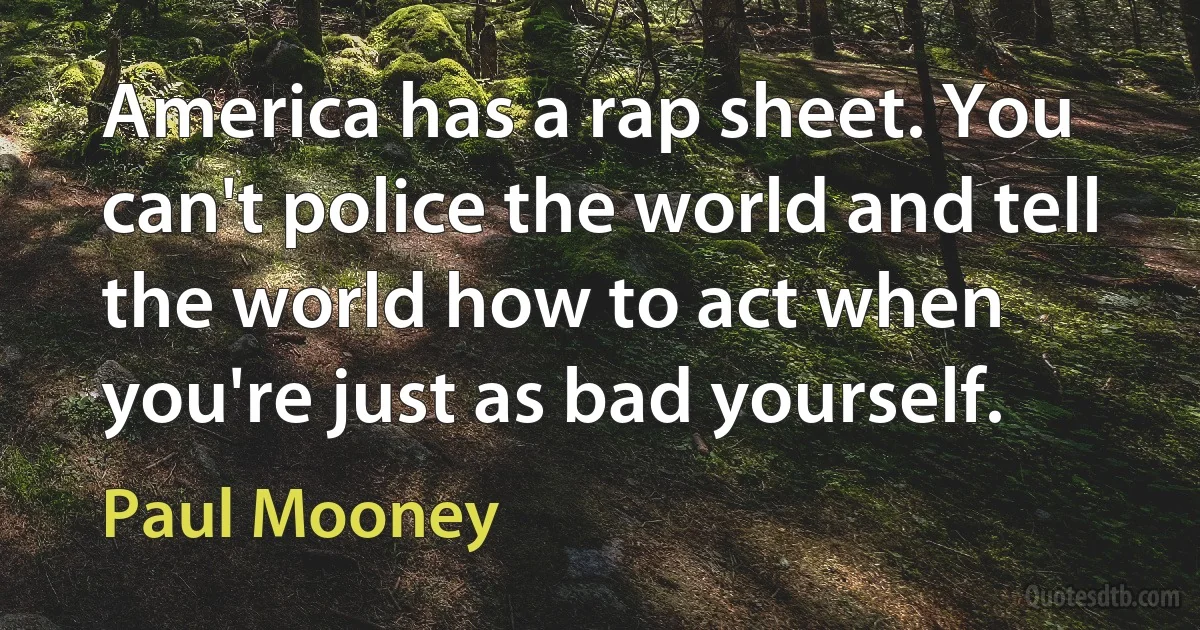 America has a rap sheet. You can't police the world and tell the world how to act when you're just as bad yourself. (Paul Mooney)