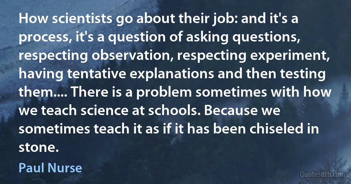 How scientists go about their job: and it's a process, it's a question of asking questions, respecting observation, respecting experiment, having tentative explanations and then testing them.... There is a problem sometimes with how we teach science at schools. Because we sometimes teach it as if it has been chiseled in stone. (Paul Nurse)