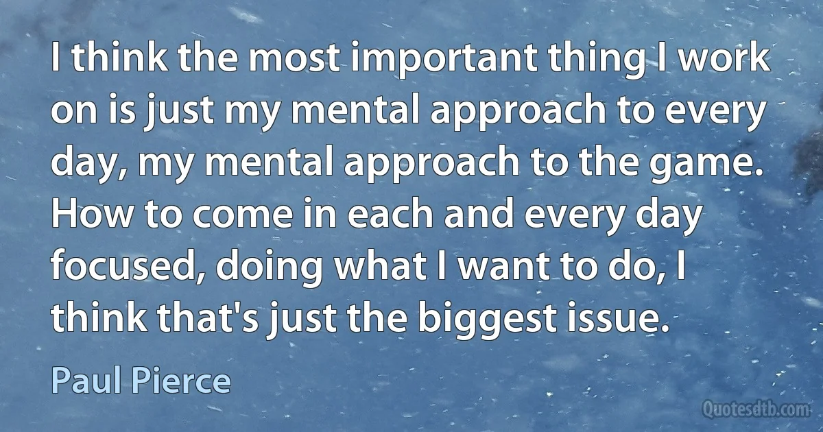 I think the most important thing I work on is just my mental approach to every day, my mental approach to the game. How to come in each and every day focused, doing what I want to do, I think that's just the biggest issue. (Paul Pierce)