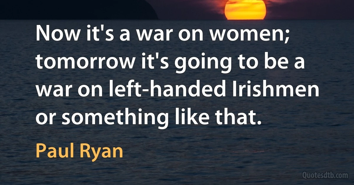 Now it's a war on women; tomorrow it's going to be a war on left-handed Irishmen or something like that. (Paul Ryan)