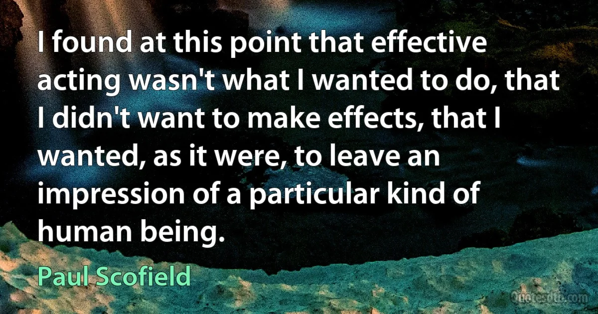 I found at this point that effective acting wasn't what I wanted to do, that I didn't want to make effects, that I wanted, as it were, to leave an impression of a particular kind of human being. (Paul Scofield)