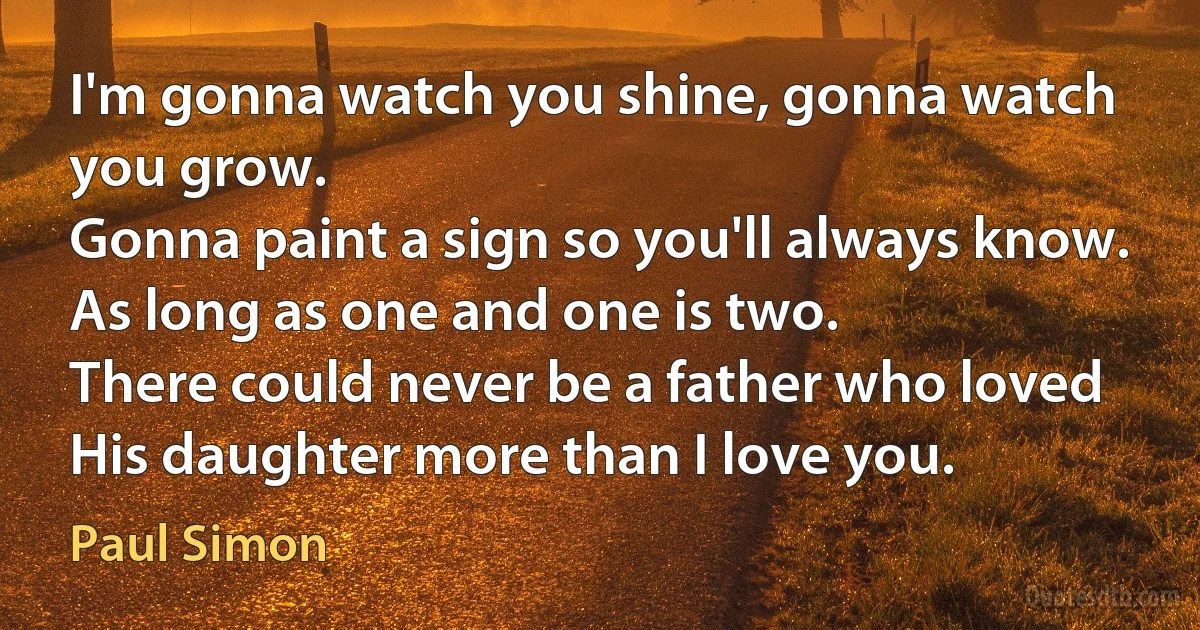 I'm gonna watch you shine, gonna watch you grow.
Gonna paint a sign so you'll always know.
As long as one and one is two.
There could never be a father who loved
His daughter more than I love you. (Paul Simon)