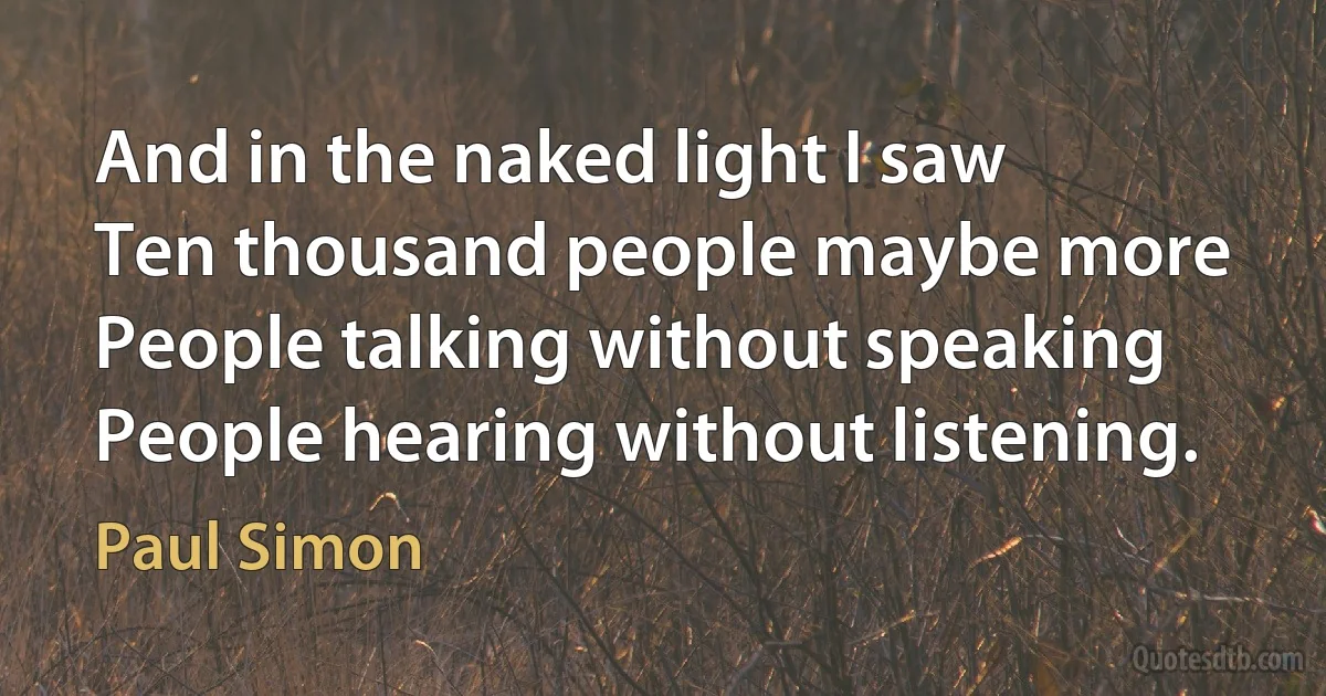 And in the naked light I saw
Ten thousand people maybe more
People talking without speaking
People hearing without listening. (Paul Simon)