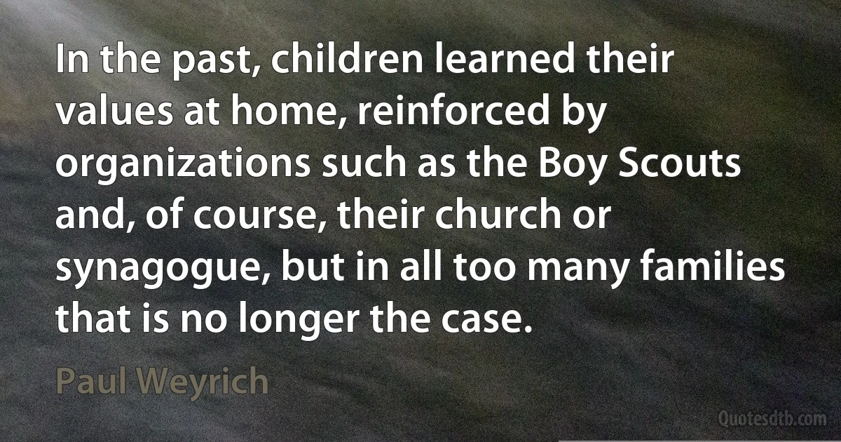 In the past, children learned their values at home, reinforced by organizations such as the Boy Scouts and, of course, their church or synagogue, but in all too many families that is no longer the case. (Paul Weyrich)