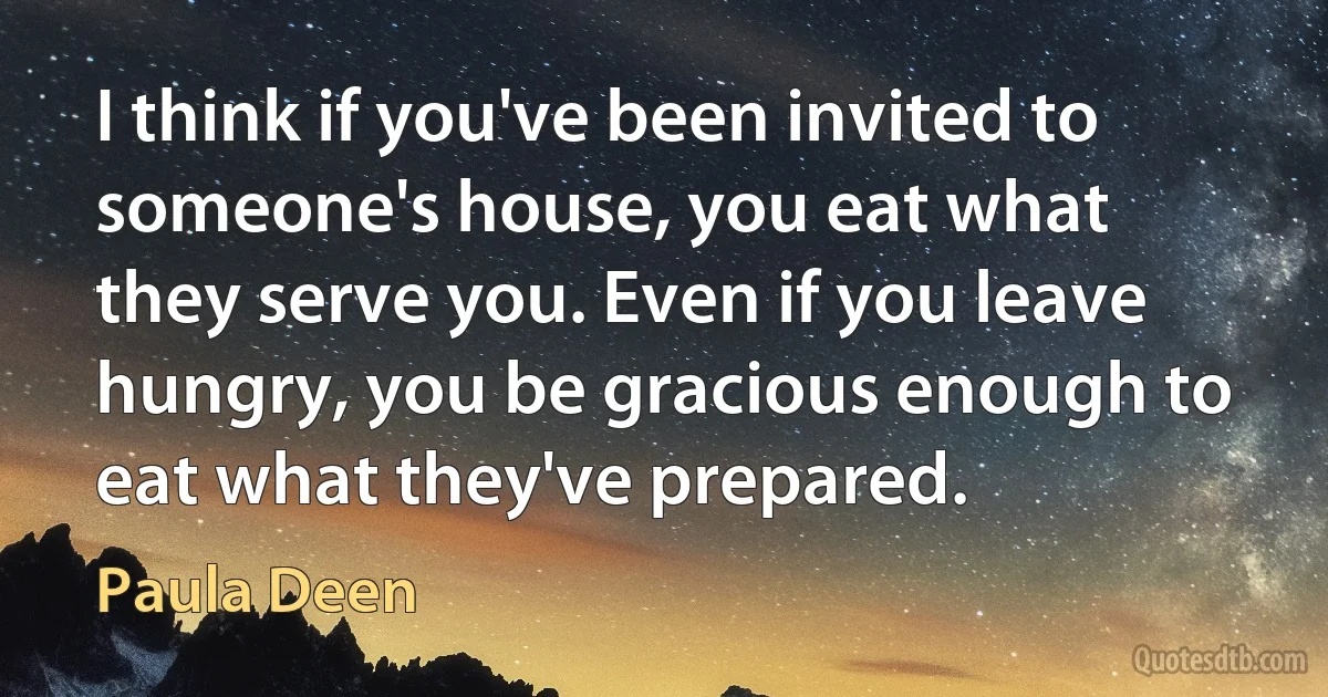 I think if you've been invited to someone's house, you eat what they serve you. Even if you leave hungry, you be gracious enough to eat what they've prepared. (Paula Deen)