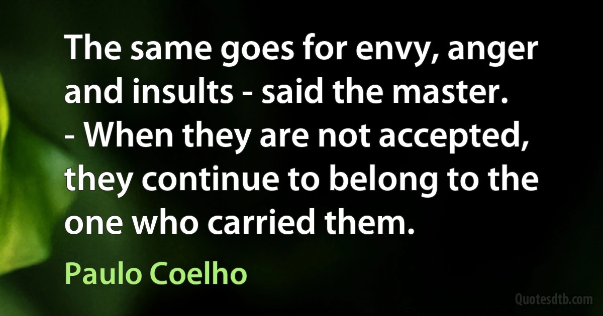 The same goes for envy, anger and insults - said the master. - When they are not accepted, they continue to belong to the one who carried them. (Paulo Coelho)