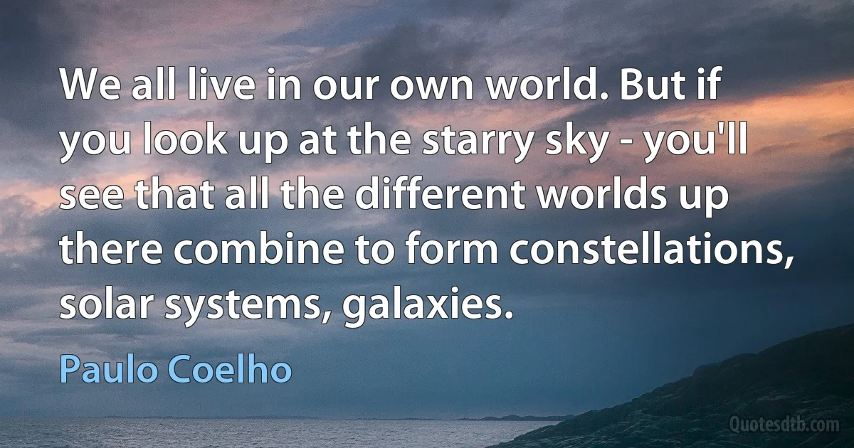 We all live in our own world. But if you look up at the starry sky - you'll see that all the different worlds up there combine to form constellations, solar systems, galaxies. (Paulo Coelho)