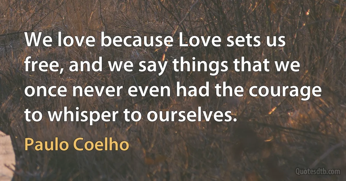 We love because Love sets us free, and we say things that we once never even had the courage to whisper to ourselves. (Paulo Coelho)