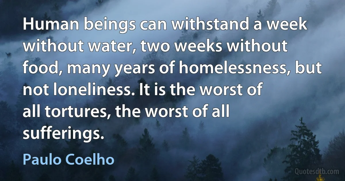 Human beings can withstand a week without water, two weeks without food, many years of homelessness, but not loneliness. It is the worst of all tortures, the worst of all sufferings. (Paulo Coelho)