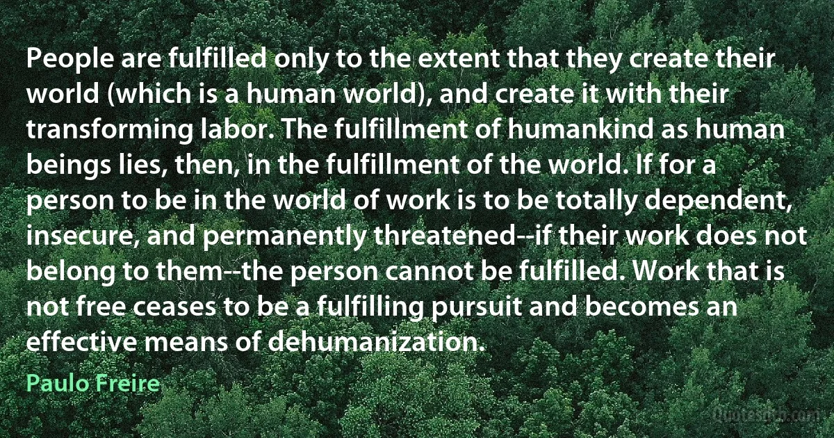 People are fulfilled only to the extent that they create their world (which is a human world), and create it with their transforming labor. The fulfillment of humankind as human beings lies, then, in the fulfillment of the world. If for a person to be in the world of work is to be totally dependent, insecure, and permanently threatened--if their work does not belong to them--the person cannot be fulfilled. Work that is not free ceases to be a fulfilling pursuit and becomes an effective means of dehumanization. (Paulo Freire)